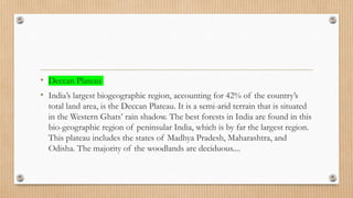 • Deccan Plateau
• India’s largest biogeographic region, accounting for 42% of the country’s
total land area, is the Deccan Plateau. It is a semi-arid terrain that is situated
in the Western Ghats’ rain shadow. The best forests in India are found in this
bio-geographic region of peninsular India, which is by far the largest region.
This plateau includes the states of Madhya Pradesh, Maharashtra, and
Odisha. The majority of the woodlands are deciduous....
 