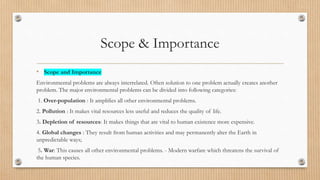 Scope & Importance
• Scope and Importance
Environmental problems are always interrelated. Often solution to one problem actually creates another
problem. The major environmental problems can be divided into following categories:
1. Over-population : It amplifies all other environmental problems.
2. Pollution : It makes vital resources less useful and reduces the quality of life.
3. Depletion of resources: It makes things that are vital to human existence more expensive.
4. Global changes : They result from human activities and may permanently alter the Earth in
unpredictable ways;
5. War: This causes all other environmental problems. - Modern warfare which threatens the survival of
the human species.
 