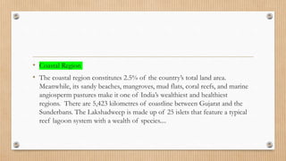 • Coastal Region
• The coastal region constitutes 2.5% of the country’s total land area.
Meanwhile, its sandy beaches, mangroves, mud flats, coral reefs, and marine
angiosperm pastures make it one of India’s wealthiest and healthiest
regions. There are 5,423 kilometres of coastline between Gujarat and the
Sunderbans. The Lakshadweep is made up of 25 islets that feature a typical
reef lagoon system with a wealth of species....
 