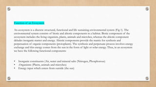 Function of an Ecosystem
An ecosystem is a discrete structural, functional and life sustaining environmental system (Fig 1). The
environmental system consists of biotic and abiotic components in a habitat. Biotic component of the
ecosystem includes the living organism, plants, animals and microbes, whereas the abiotic component
deludes inorganic matter and energy. Abiotic components provide the matrix for synthesis and
perpetuation of organic components (protoplasm). The synthesis and perpetuate process involves energy
exchange and this energy comes from the sun in the form of light or solar energy. Thus, in an ecosystem
we have the following functional components:
• Inorganic constituents (Air, water and mineral salts (Nitrogen, Phosphorous)
• .Organisms (Plants, animals and microbes)
• Energy input which enters from outside (the sun)
 