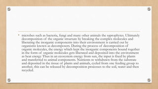 • microbes such as bacteria, fungi and many other animals the saprophytes. Ultimately
decomposition of the organic structure by breaking the complex molecules and
liberating the inorganic components into their environment is carried out by
organisms known as decomposers. During the process of decomposition of
organic molecules, the energy which kept the inorganic components bound together
in the form of organic molecules gets liberated and deposited into the environment
as heat energy Thus in an ecosystem energy from sun, the input is fixed by plants
and transferred to animal components. Nutrients re withdrawn from the substrate
and deposited in the tissue of plants and animals, cycled from one feeding group to
another, this can be released by decomposition processes to the soil, water and then
recycled.
 