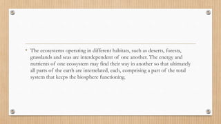 • The ecosystems operating in different habitats, such as deserts, forests,
grasslands and seas are interdependent of one another. The energy and
nutrients of one ecosystem may find their way in another so that ultimately
all parts of the earth are interrelated, each, comprising a part of the total
system that keeps the biosphere functioning.
 