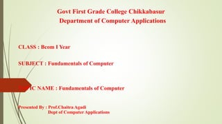 Govt First Grade College Chikkabasur
Department of Computer Applications
CLASS : Bcom I Year
SUBJECT : Fundamentals of Computer
TOPIC NAME : Fundamentals of Computer
Presented By : Prof.Chaitra Agadi
Dept of Computer Applications
 
