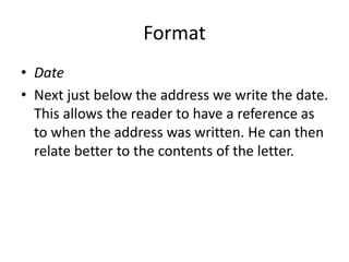 Format
• Date
• Next just below the address we write the date.
This allows the reader to have a reference as
to when the address was written. He can then
relate better to the contents of the letter.
 