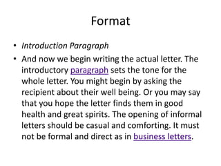 Format
• Introduction Paragraph
• And now we begin writing the actual letter. The
introductory paragraph sets the tone for the
whole letter. You might begin by asking the
recipient about their well being. Or you may say
that you hope the letter finds them in good
health and great spirits. The opening of informal
letters should be casual and comforting. It must
not be formal and direct as in business letters.
 