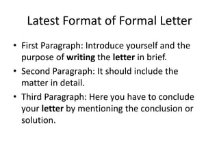Latest Format of Formal Letter
• First Paragraph: Introduce yourself and the
purpose of writing the letter in brief.
• Second Paragraph: It should include the
matter in detail.
• Third Paragraph: Here you have to conclude
your letter by mentioning the conclusion or
solution.
 