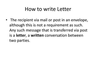 How to write Letter
• The recipient via mail or post in an envelope,
although this is not a requirement as such.
Any such message that is transferred via post
is a letter, a written conversation between
two parties.
 