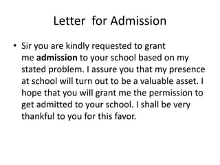 Letter for Admission
• Sir you are kindly requested to grant
me admission to your school based on my
stated problem. I assure you that my presence
at school will turn out to be a valuable asset. I
hope that you will grant me the permission to
get admitted to your school. I shall be very
thankful to you for this favor.
 