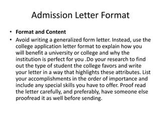 Admission Letter Format
• Format and Content
• Avoid writing a generalized form letter. Instead, use the
college application letter format to explain how you
will benefit a university or college and why the
institution is perfect for you .Do your research to find
out the type of student the college favors and write
your letter in a way that highlights these attributes. List
your accomplishments in the order of importance and
include any special skills you have to offer. Proof read
the letter carefully, and preferably, have someone else
proofread it as well before sending.
 