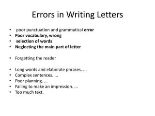 Errors in Writing Letters
• poor punctuation and grammatical error
• Poor vocabulary, wrong
• selection of words
• Neglecting the main part of letter
• Forgetting the reader
• Long words and elaborate phrases. ...
• Complex sentences. ...
• Poor planning. ...
• Failing to make an impression. ...
• Too much text.
 