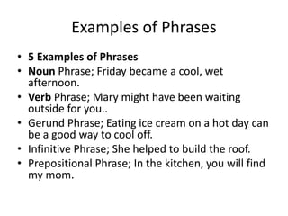 Examples of Phrases
• 5 Examples of Phrases
• Noun Phrase; Friday became a cool, wet
afternoon.
• Verb Phrase; Mary might have been waiting
outside for you..
• Gerund Phrase; Eating ice cream on a hot day can
be a good way to cool off.
• Infinitive Phrase; She helped to build the roof.
• Prepositional Phrase; In the kitchen, you will find
my mom.
 
