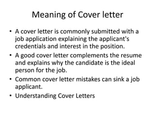 Meaning of Cover letter
• A cover letter is commonly submitted with a
job application explaining the applicant's
credentials and interest in the position.
• A good cover letter complements the resume
and explains why the candidate is the ideal
person for the job.
• Common cover letter mistakes can sink a job
applicant.
• Understanding Cover Letters
 