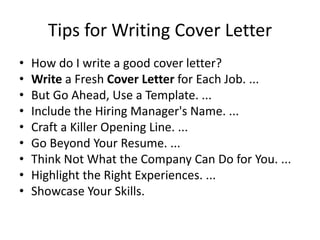 Tips for Writing Cover Letter
• How do I write a good cover letter?
• Write a Fresh Cover Letter for Each Job. ...
• But Go Ahead, Use a Template. ...
• Include the Hiring Manager's Name. ...
• Craft a Killer Opening Line. ...
• Go Beyond Your Resume. ...
• Think Not What the Company Can Do for You. ...
• Highlight the Right Experiences. ...
• Showcase Your Skills.
 
