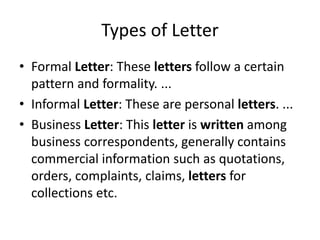 Types of Letter
• Formal Letter: These letters follow a certain
pattern and formality. ...
• Informal Letter: These are personal letters. ...
• Business Letter: This letter is written among
business correspondents, generally contains
commercial information such as quotations,
orders, complaints, claims, letters for
collections etc.
 