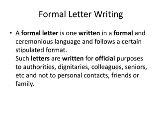 Formal Letter Writing
• A formal letter is one written in a formal and
ceremonious language and follows a certain
stipulated format.
Such letters are written for official purposes
to authorities, dignitaries, colleagues, seniors,
etc and not to personal contacts, friends or
family.
 