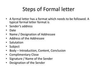 Steps of Formal letter
• A formal letter has a format which needs to be followed. A
typical formal letter format is
• Sender’s address
• Date
• Name / Designation of Addressee
• Address of the Addressee
• Salutation
• Subject
• Body – Introduction, Content, Conclusion
• Complimentary Close
• Signature / Name of the Sender
• Designation of the Sender
 