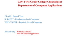 Govt First Grade College Chikkabasur
Department of Computer Applications
CLASS : Bcom I Year
SUBJECT : Fundamuntals of Computer
TOPIC NAME : Input devices of Computer
Presented By : Prof.Rakesh Shettar
Dept of Computer Applications
 