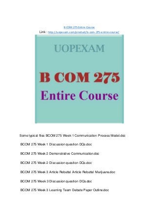 B COM 275 Entire Course
Link : http://uopexam.com/product/b-com-275-entire-course/
Some typical files BCOM 275 Week 1 Communication Process Model.doc
BCOM 275 Week 1 Discussion question DQs.doc
BCOM 275 Week 2 Demonstrative Communication.doc
BCOM 275 Week 2 Discussion question DQs.doc
BCOM 275 Week 3 Article Rebuttal Article Rebuttal Marijuana.doc
BCOM 275 Week 3 Discussion question DQs.doc
BCOM 275 Week 3 Learning Team Debate Paper Outline.doc
 