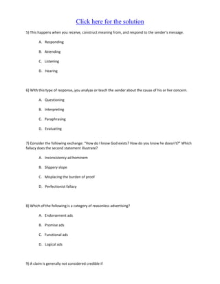Click here for the solution
5) This happens when you receive, construct meaning from, and respond to the sender’s message.

        A. Responding

        B. Attending

        C. Listening

        D. Hearing



6) With this type of response, you analyze or teach the sender about the cause of his or her concern.

        A. Questioning

        B. Interpreting

        C. Paraphrasing

        D. Evaluating


7) Consider the following exchange: “How do I know God exists? How do you know he doesn’t?” Which
fallacy does the second statement illustrate?

        A. Inconsistency ad hominem

        B. Slippery slope

        C. Misplacing the burden of proof

        D. Perfectionist fallacy



8) Which of the following is a category of reasonless advertising?

        A. Endorsement ads

        B. Promise ads

        C. Functional ads

        D. Logical ads



9) A claim is generally not considered credible if
 