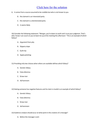 Click here for the solution
A. it comes from a source assumed to be credible but who is not known to you

        B. the claimant is an interested party

        C. the claimant is a disinterested party

        D. it seems likely



10) Consider the following statement: “Morgan, you’re down to earth and I trust your judgment. That’s
why I know I can count on you to back me up at the meeting this afternoon.” This is an example of which
fallacy?

        A. Argument from pity

        B. Slippery slope

        C. Guilt trip

        D. Apple polishing



11) Providing only two choices when others are available defines which fallacy?

        A. Genetic fallacy

        B. False dilemma

        C. Straw man

        D. Ad hominem



12) Stating someone has negative features and his claim is invalid is an example of which fallacy?

        A. Genetic fallacy

        B. False dilemma

        C. Straw man

        D. Ad hominem


13) Audience analysis should occur at what point in the creation of a message?

        A. Before the message is sent
 