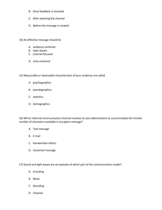 B. Once feedback is received

       C. After selecting the channel

       D. Before the message is created



14) An effective message should be

       A. audience-centered
       B. topic-based
       C. channel-focused

       D. time-centered



15) Measurable or observable characteristics of your audience are called

       A. psychographics

       B. pseudographics

       C. statistics

       D. demographics



16) Which informal communication channel involves its own abbreviations to accommodate the limited
number of characters available in any given message?

       A. Text message

       B. E-mail

       C. Handwritten letters

       D. Voicemail message



17) Sound and light waves are an example of which part of the communication model?

       A. Encoding

       B. Noise

       C. Decoding

       D. Channel
 