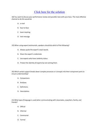 Click here for the solution
18) You want to discuss your performance review and possible raise with your boss. The most effective
channel to do this would be

       A. e-mail

       B. face-to-face

       C. team meeting

       D. text message



19) When using expert testimonials, speakers should do which of the following?

       A. Always quote the expert’s exact words.

       B. Share the expert’s credentials.

       C. Use experts who have celebrity status.

       D. Protect the identity of experts by not naming them.



20) Which verbal support breaks down complex processes or concepts into their component parts to
ensure understanding?

       A. Comparisons

       B. Analyses

       C. Definitions

       D. Descriptions



21) What type of language is used when communicating with classmates, coworkers, family, and
friends?

       A. Official

       B. Informal

       C. Ceremonial

       D. Formal
 