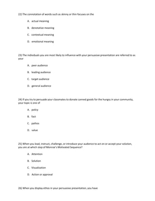 22) The connotation of words such as skinny or thin focuses on the

        A. actual meaning

        B. denotative meaning

        C. contextual meaning

        D. emotional meaning



23) The individuals you are most likely to influence with your persuasive presentation are referred to as
your

        A. peer audience

        B. leading audience

        C. target audience

        D. general audience



24) If you try to persuade your classmates to donate canned goods for the hungry in your community,
your topic is one of

        A. policy

        B. fact

        C. pathos

        D. value



25) When you lead, instruct, challenge, or introduce your audience to act on or accept your solution,
you are at which step of Monroe’s Motivated Sequence?

        A. Attention

        B. Solution

        C. Visualization

        D. Action or approval



26) When you display ethos in your persuasive presentation, you have
 