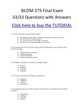 BCOM 275 Final Exam
  33/33 Questions with Answers
 Click here to buy the TUTORIAL
1) The term channel in communication means

         A.    the medium through which a message travels from sender to receiver
         B.     the context of the communication
         C.     the volume at which a message is received
         D.     the process of changing thoughts into symbols


2) This preparation process involves looking at the characteristics of the receivers of the
sender’s message.

          A.   Determining the message
          B.   Audience analysis
          C.   Channel evaluation
          D.   Receiver response analysis


3) A receiver’s response to a sender’s message is called

          A.   channel
          B.   feedback
          C.   encoding
          D.   decoding


4) This act is involuntary and happens automatically.

          A.   Listening
          B.   Feedback
          C.   Hearing
          D.   Responding


5) This happens when you receive, construct meaning from, and respond to the sender’s
message.

          A.   Responding
          B.   Attending
          C.   Listening
          D.   Hearing
 