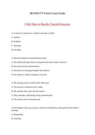 BCOM/275 Final Exam Guide


                 Click Here to Buythe Tutorial/Answers


1) A receiver’s response to a sender’s message is called

A. channel

B. feedback

C. decoding

D. encoding



2) The term channel in communication means

A. the medium through which a message travels from sender to receiver

B. the context of the communication

C. the process of changing thoughts into symbols

D. the volume at which a message is received



3) The message refers to which of the following?

A. The receiver’s response to the sender

B. The medium that carries the information

C. Ideas, thoughts, and feelings being communicated.

D. The context of the communication



4) This happens when you receive, construct meaning from, and respond to the sender’s
message.

A. Responding

B. Listening
 