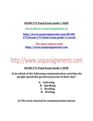 BCOM 275 Final Exam Guide 1 NEW
Check this A+ tutorial guideline at
http://www.uopassignments.com/BCOM-
275/bcom-275-final-exam-guide-1-recent
For more classes visit
http://www.uopassignments.com
BCOM 275 Final Exam Guide 1 NEW
1) In which of the following communication activities do
people spend the greatest percent of their day?
A. Listening
B. Speaking
C. Reading
D. Writing
2) The term channel in communication means
 