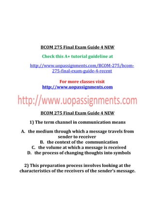 BCOM 275 Final Exam Guide 4 NEW
Check this A+ tutorial guideline at
http://www.uopassignments.com/BCOM-275/bcom-
275-final-exam-guide-4-recent
For more classes visit
http://www.uopassignments.com
BCOM 275 Final Exam Guide 4 NEW
1) The term channel in communication means
A. the medium through which a message travels from
sender to receiver
B. the context of the communication
C. the volume at which a message is received
D. the process of changing thoughts into symbols
2) This preparation process involves looking at the
characteristics of the receivers of the sender’s message.
 