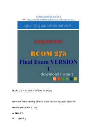 BCOM275 Final Exam VERSION 1
Link : http://uopexam.com/product/bcom-275-final-exam-version-1/
BCOM 275 Final Exam VERSION 1 Answers
1) In which of the following communication activities do people spend the
greatest percent of their day?
A. Listening
B. Speaking
 