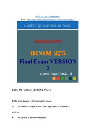 BCOM275 Final Exam VERSION 2
Link : http://uopexam.com/product/bcom-275-final-exam-version-2/
BCOM 275 Final Exam VERSION 2 Answers
1) The term channel in communication means
A. the medium through which a message travels from sender to
receiver
B. the context of the communication
 