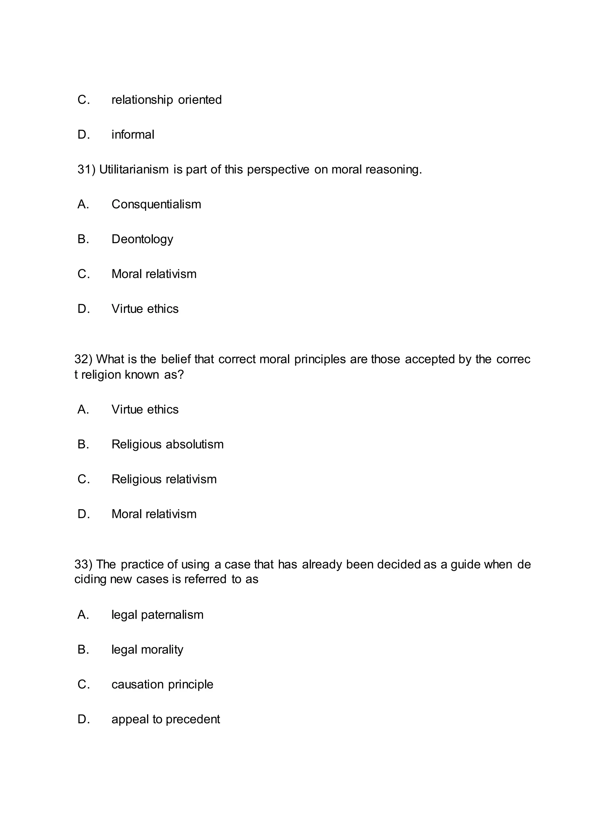 C. relationship oriented
D. informal
31) Utilitarianism is part of this perspective on moral reasoning.
A. Consquentialism
B. Deontology
C. Moral relativism
D. Virtue ethics
32) What is the belief that correct moral principles are those accepted by the correc
t religion known as?
A. Virtue ethics
B. Religious absolutism
C. Religious relativism
D. Moral relativism
33) The practice of using a case that has already been decided as a guide when de
ciding new cases is referred to as
A. legal paternalism
B. legal morality
C. causation principle
D. appeal to precedent
 