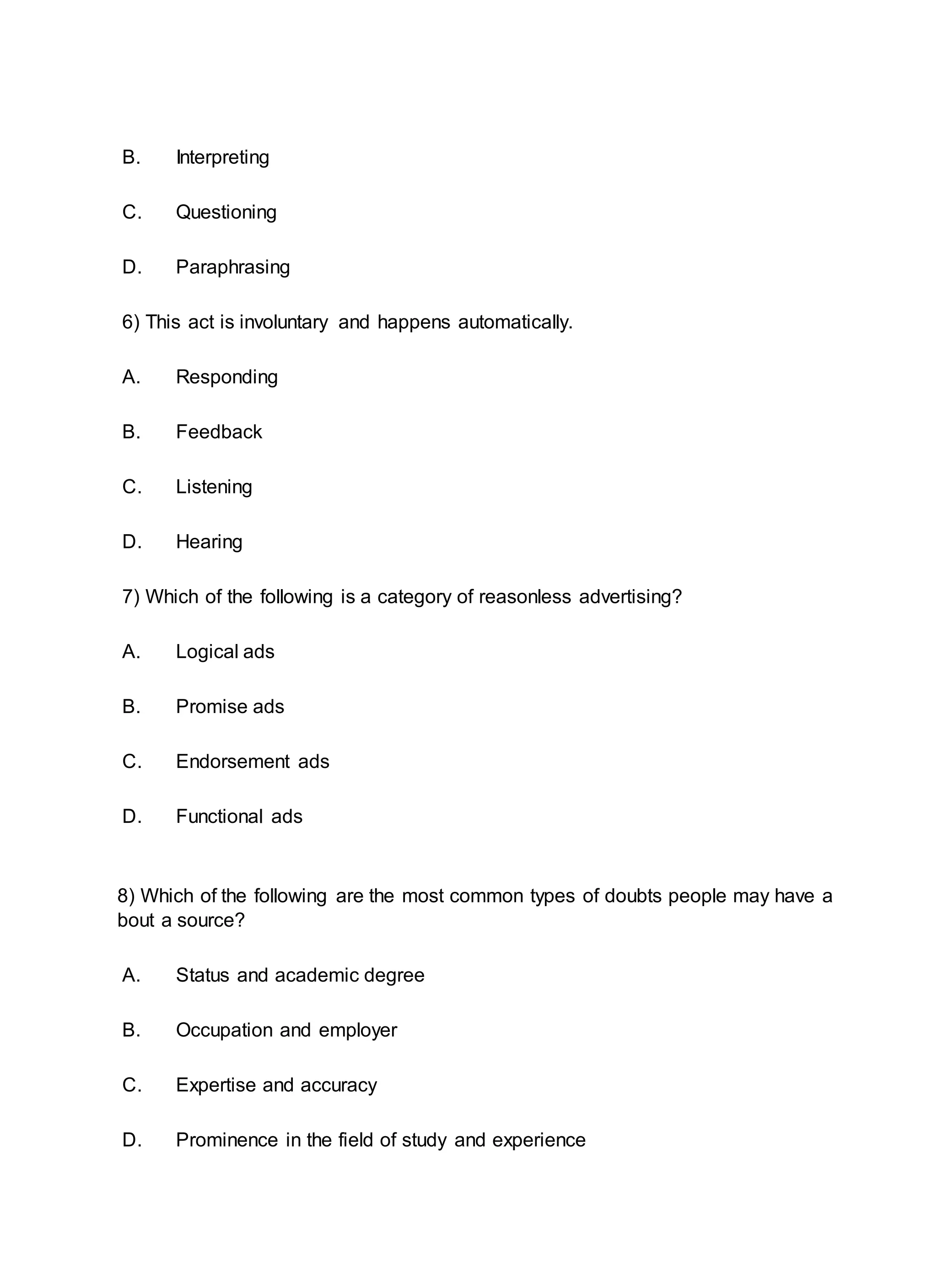 B. Interpreting
C. Questioning
D. Paraphrasing
6) This act is involuntary and happens automatically.
A. Responding
B. Feedback
C. Listening
D. Hearing
7) Which of the following is a category of reasonless advertising?
A. Logical ads
B. Promise ads
C. Endorsement ads
D. Functional ads
8) Which of the following are the most common types of doubts people may have a
bout a source?
A. Status and academic degree
B. Occupation and employer
C. Expertise and accuracy
D. Prominence in the field of study and experience
 