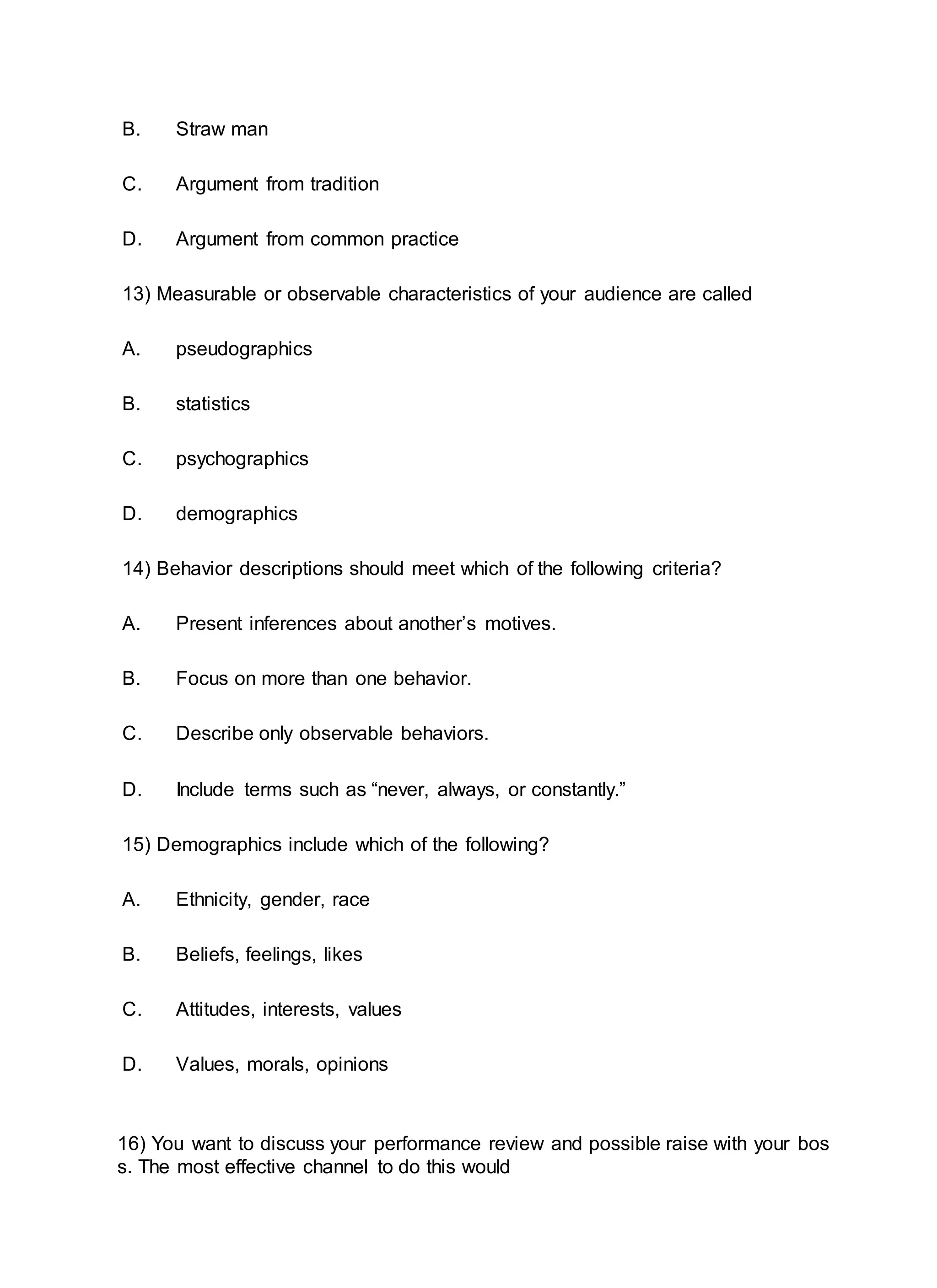 B. Straw man
C. Argument from tradition
D. Argument from common practice
13) Measurable or observable characteristics of your audience are called
A. pseudographics
B. statistics
C. psychographics
D. demographics
14) Behavior descriptions should meet which of the following criteria?
A. Present inferences about another’s motives.
B. Focus on more than one behavior.
C. Describe only observable behaviors.
D. Include terms such as “never, always, or constantly.”
15) Demographics include which of the following?
A. Ethnicity, gender, race
B. Beliefs, feelings, likes
C. Attitudes, interests, values
D. Values, morals, opinions
16) You want to discuss your performance review and possible raise with your bos
s. The most effective channel to do this would
 
