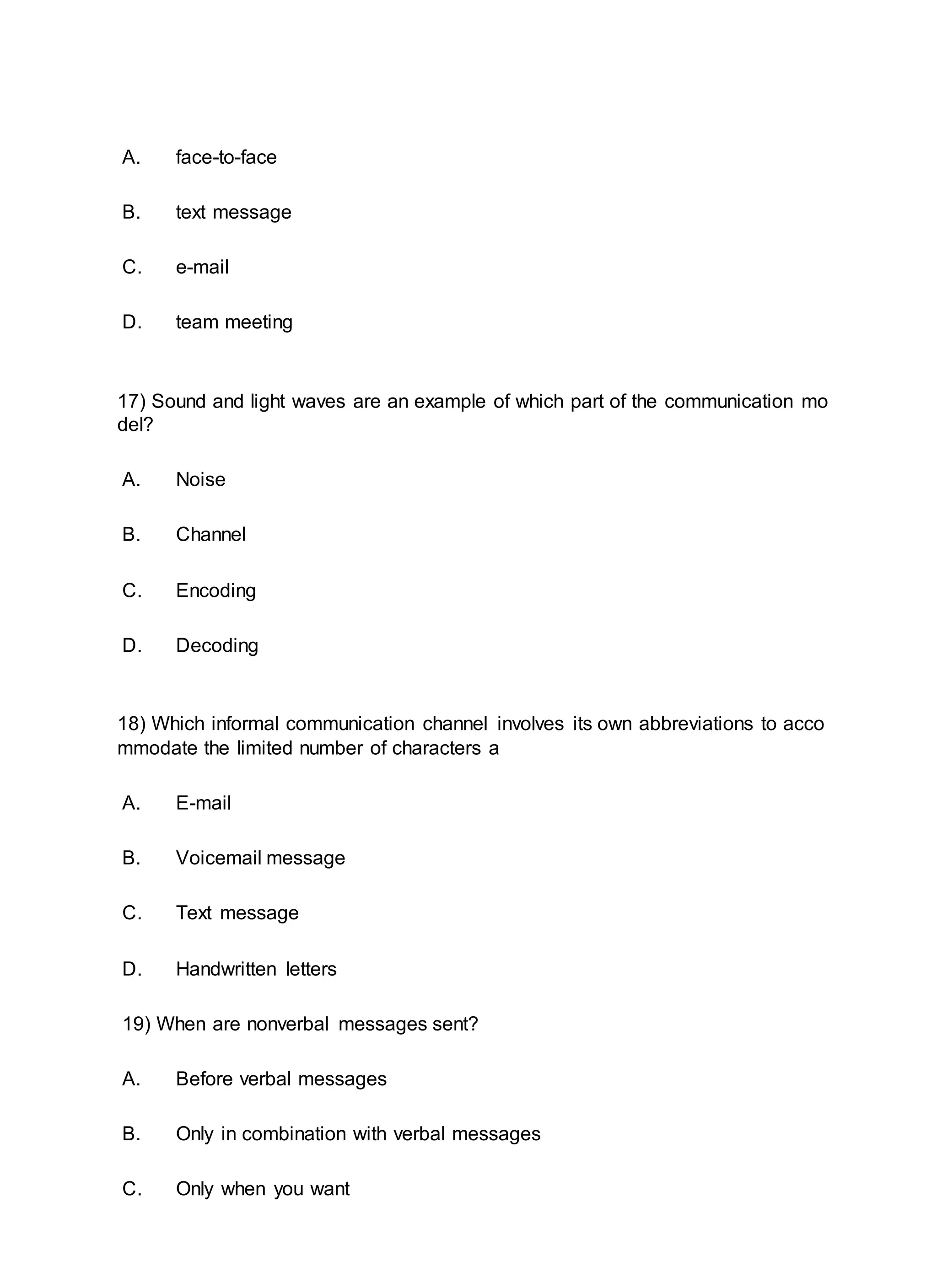 A. face-to-face
B. text message
C. e-mail
D. team meeting
17) Sound and light waves are an example of which part of the communication mo
del?
A. Noise
B. Channel
C. Encoding
D. Decoding
18) Which informal communication channel involves its own abbreviations to acco
mmodate the limited number of characters a
A. E-mail
B. Voicemail message
C. Text message
D. Handwritten letters
19) When are nonverbal messages sent?
A. Before verbal messages
B. Only in combination with verbal messages
C. Only when you want
 