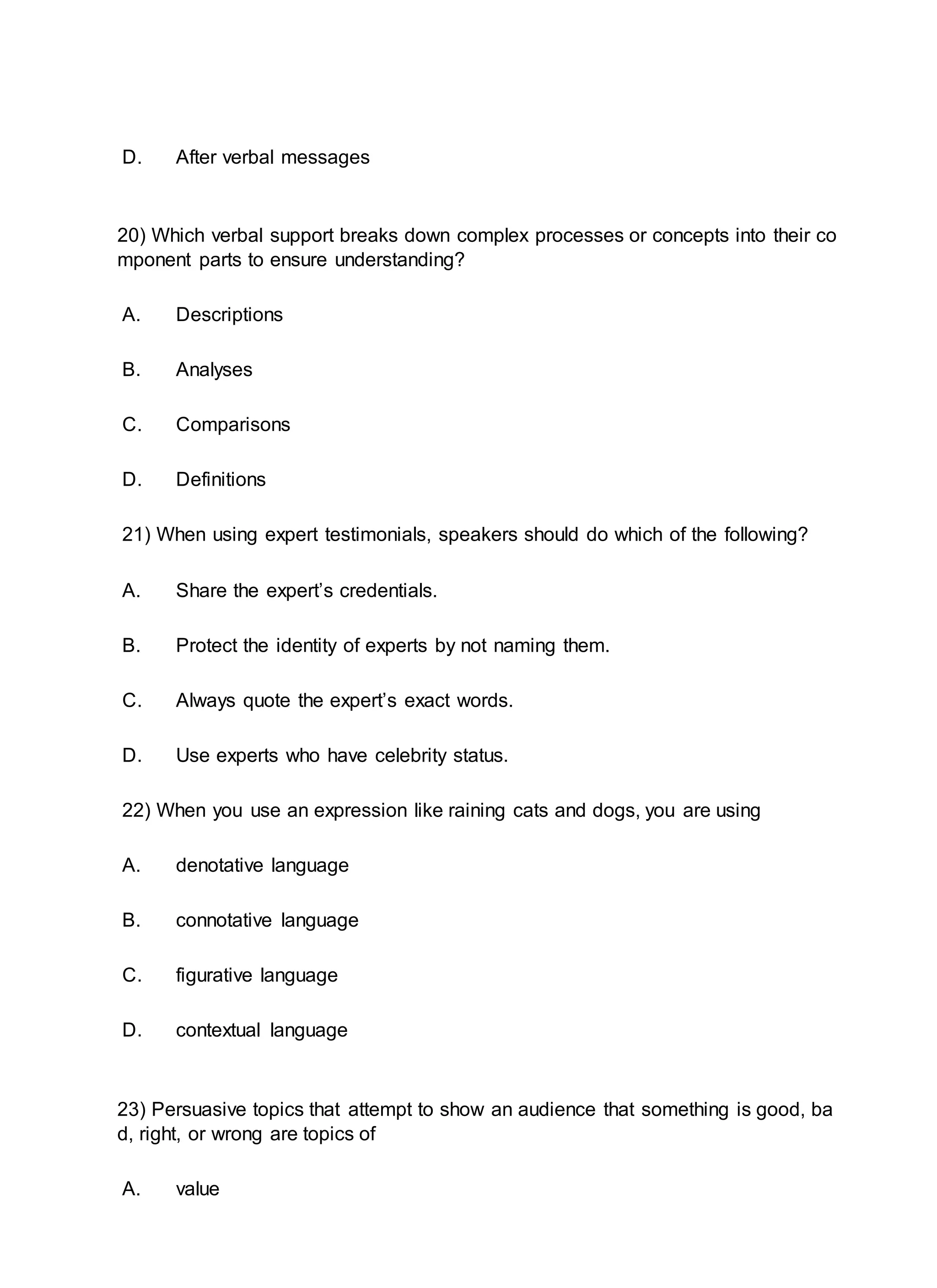 D. After verbal messages
20) Which verbal support breaks down complex processes or concepts into their co
mponent parts to ensure understanding?
A. Descriptions
B. Analyses
C. Comparisons
D. Definitions
21) When using expert testimonials, speakers should do which of the following?
A. Share the expert’s credentials.
B. Protect the identity of experts by not naming them.
C. Always quote the expert’s exact words.
D. Use experts who have celebrity status.
22) When you use an expression like raining cats and dogs, you are using
A. denotative language
B. connotative language
C. figurative language
D. contextual language
23) Persuasive topics that attempt to show an audience that something is good, ba
d, right, or wrong are topics of
A. value
 