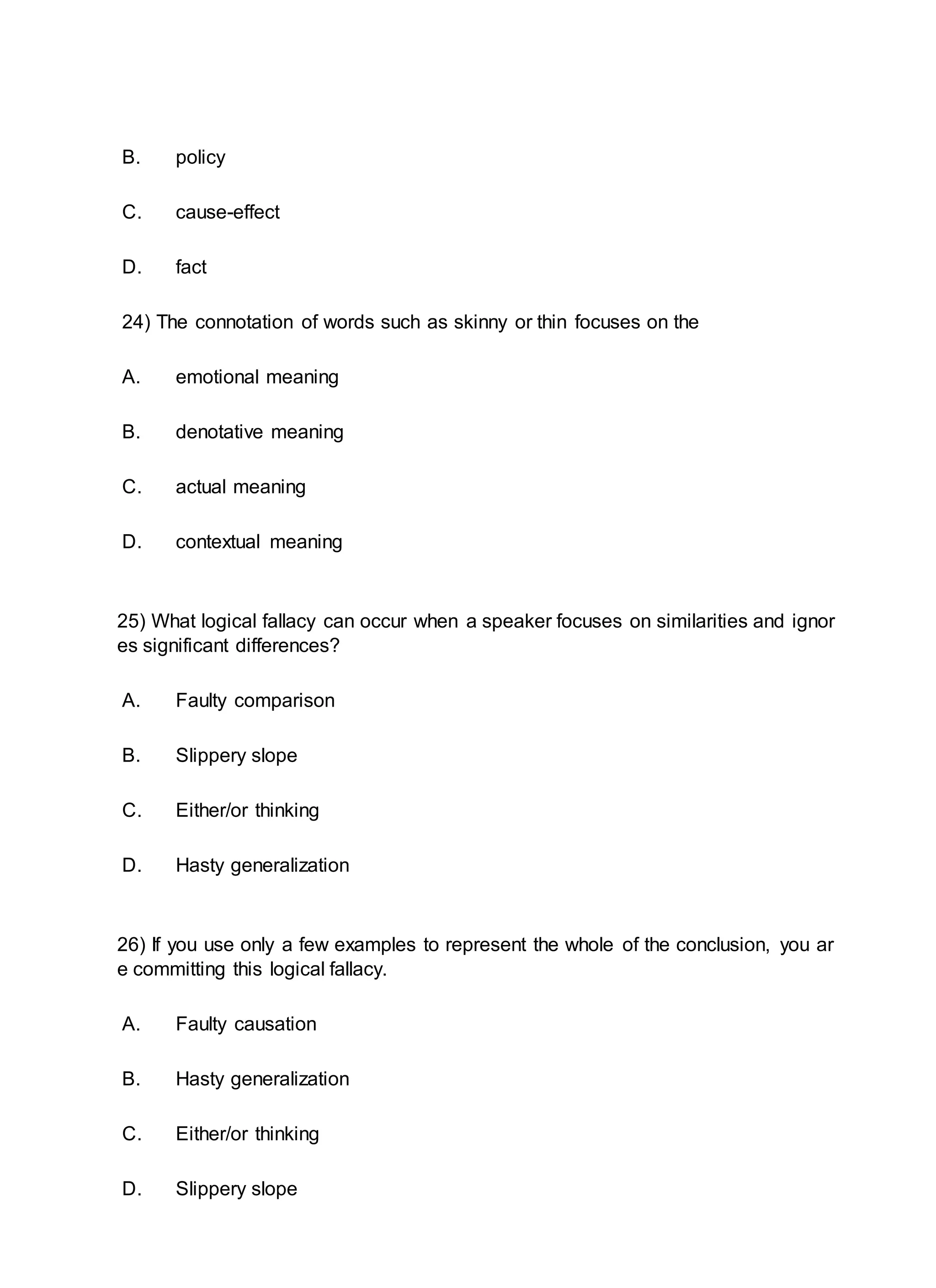 B. policy
C. cause-effect
D. fact
24) The connotation of words such as skinny or thin focuses on the
A. emotional meaning
B. denotative meaning
C. actual meaning
D. contextual meaning
25) What logical fallacy can occur when a speaker focuses on similarities and ignor
es significant differences?
A. Faulty comparison
B. Slippery slope
C. Either/or thinking
D. Hasty generalization
26) If you use only a few examples to represent the whole of the conclusion, you ar
e committing this logical fallacy.
A. Faulty causation
B. Hasty generalization
C. Either/or thinking
D. Slippery slope
 