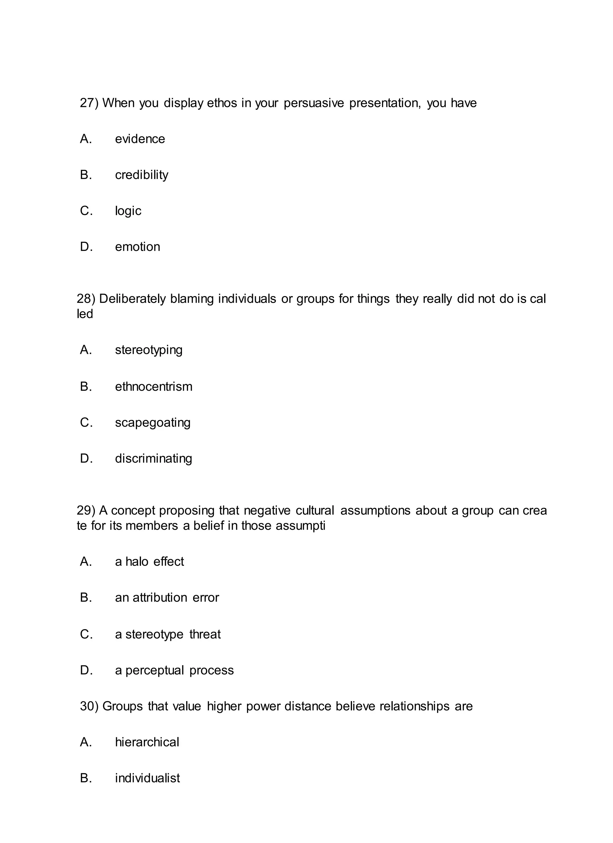 27) When you display ethos in your persuasive presentation, you have
A. evidence
B. credibility
C. logic
D. emotion
28) Deliberately blaming individuals or groups for things they really did not do is cal
led
A. stereotyping
B. ethnocentrism
C. scapegoating
D. discriminating
29) A concept proposing that negative cultural assumptions about a group can crea
te for its members a belief in those assumpti
A. a halo effect
B. an attribution error
C. a stereotype threat
D. a perceptual process
30) Groups that value higher power distance believe relationships are
A. hierarchical
B. individualist
 