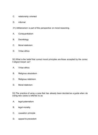 C. relationship oriented
D. informal
31) Utilitarianism is part of this perspective on moral reasoning.
A. Consquentialism
B. Deontology
C. Moral relativism
D. Virtue ethics
32) What is the belief that correct moral principles are those accepted by the correc
t religion known as?
A. Virtue ethics
B. Religious absolutism
C. Religious relativism
D. Moral relativism
33) The practice of using a case that has already been decided as a guide when de
ciding new cases is referred to as
A. legal paternalism
B. legal morality
C. causation principle
D. appeal to precedent
 