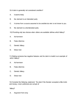 9) A claim is generally not considered credible if
A. it seems likely
B. the claimant is an interested party
C. it comes from a source assumed to be credible but who is not known to you
D. the claimant is a disinterested party
10) Providing only two choices when others are available defines which fallacy?
A. Ad hominem
B. False dilemma
C. Genetic fallacy
D. Straw man
11) Stating someone has negative features and his claim is invalid is an example of
which fallacy?
A. Ad hominem
B. False dilemma
C. Genetic fallacy
D. Straw man
12) Consider the following statement: “So what if the Senator accepted a little kickb
ack money—most politicians are corrupt af
fallacy?
A. Argument from envy
 