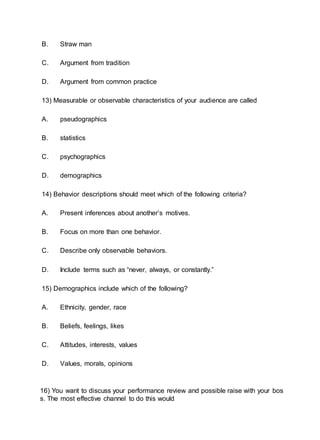 B. Straw man
C. Argument from tradition
D. Argument from common practice
13) Measurable or observable characteristics of your audience are called
A. pseudographics
B. statistics
C. psychographics
D. demographics
14) Behavior descriptions should meet which of the following criteria?
A. Present inferences about another’s motives.
B. Focus on more than one behavior.
C. Describe only observable behaviors.
D. Include terms such as “never, always, or constantly.”
15) Demographics include which of the following?
A. Ethnicity, gender, race
B. Beliefs, feelings, likes
C. Attitudes, interests, values
D. Values, morals, opinions
16) You want to discuss your performance review and possible raise with your bos
s. The most effective channel to do this would
 