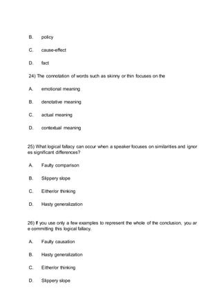 B. policy
C. cause-effect
D. fact
24) The connotation of words such as skinny or thin focuses on the
A. emotional meaning
B. denotative meaning
C. actual meaning
D. contextual meaning
25) What logical fallacy can occur when a speaker focuses on similarities and ignor
es significant differences?
A. Faulty comparison
B. Slippery slope
C. Either/or thinking
D. Hasty generalization
26) If you use only a few examples to represent the whole of the conclusion, you ar
e committing this logical fallacy.
A. Faulty causation
B. Hasty generalization
C. Either/or thinking
D. Slippery slope
 