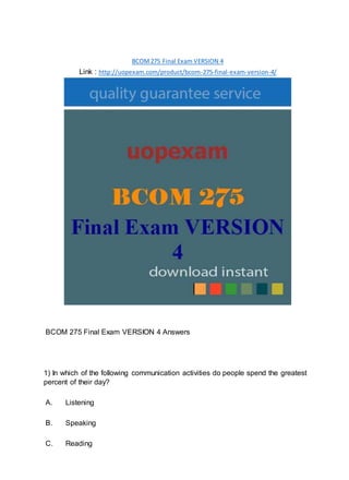 BCOM275 Final Exam VERSION 4
Link : http://uopexam.com/product/bcom-275-final-exam-version-4/
BCOM 275 Final Exam VERSION 4 Answers
1) In which of the following communication activities do people spend the greatest
percent of their day?
A. Listening
B. Speaking
C. Reading
 