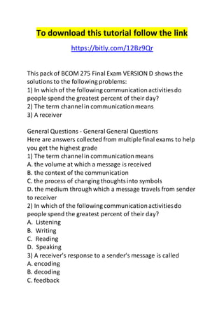 To download this tutorial follow the link 
https://bitly.com/12Bz9Qr 
This pack of BCOM 275 Final Exam VERSION D shows the 
solutions to the following problems: 
1) In which of the following communication activities do 
people spend the greatest percent of their day? 
2) The term channel in communication means 
3) A receiver 
General Questions - General General Questions 
Here are answers collected from multiple final exams to help 
you get the highest grade 
1) The term channel in communication means 
A. the volume at which a message is received 
B. the context of the communication 
C. the process of changing thoughts into symbols 
D. the medium through which a message travels from sender 
to receiver 
2) In which of the following communication activities do 
people spend the greatest percent of their day? 
A. Listening 
B. Writing 
C. Reading 
D. Speaking 
3) A receiver’s response to a sender’s message is called 
A. encoding 
B. decoding 
C. feedback 
 