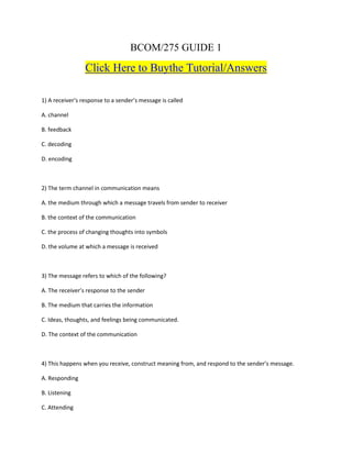 BCOM/275 GUIDE 1
Click Here to Buythe Tutorial/Answers
1) A receiver’s response to a sender’s message is called
A. channel
B. feedback
C. decoding
D. encoding
2) The term channel in communication means
A. the medium through which a message travels from sender to receiver
B. the context of the communication
C. the process of changing thoughts into symbols
D. the volume at which a message is received
3) The message refers to which of the following?
A. The receiver’s response to the sender
B. The medium that carries the information
C. Ideas, thoughts, and feelings being communicated.
D. The context of the communication
4) This happens when you receive, construct meaning from, and respond to the sender’s message.
A. Responding
B. Listening
C. Attending
 