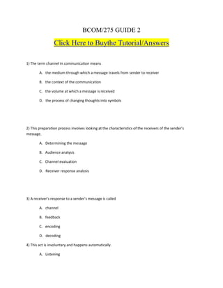 BCOM/275 GUIDE 2
                 Click Here to Buythe Tutorial/Answers

1) The term channel in communication means

        A. the medium through which a message travels from sender to receiver

        B. the context of the communication

        C. the volume at which a message is received

        D. the process of changing thoughts into symbols




2) This preparation process involves looking at the characteristics of the receivers of the sender’s
message.

        A. Determining the message

        B. Audience analysis

        C. Channel evaluation

        D. Receiver response analysis




3) A receiver’s response to a sender’s message is called

        A. channel

        B. feedback

        C. encoding

        D. decoding

4) This act is involuntary and happens automatically.

        A. Listening
 