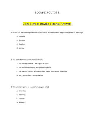 BCOM/275 GUIDE 3



                 Click Here to Buythe Tutorial/Answers

1) In which of the following communication activities do people spend the greatest percent of their day?

        A. Listening

        B. Speaking

        C. Reading

        D. Writing




2) The term channel in communication means

        A. the volume at which a message is received

        B. the process of changing thoughts into symbols

        C. the medium through which a message travels from sender to receiver

        D. the context of the communication




3) A receiver’s response to a sender’s message is called

        A. encoding

        B. decoding

        C. channel

        D. feedback
 