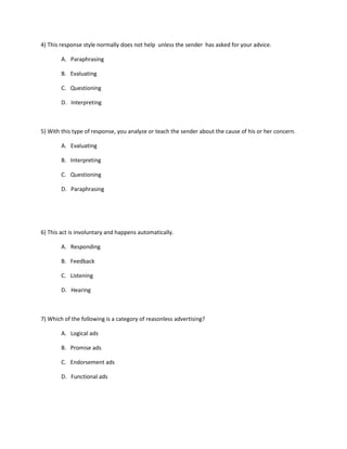 4) This response style normally does not help unless the sender has asked for your advice.
A. Paraphrasing
B. Evaluating
C. Questioning
D. Interpreting
5) With this type of response, you analyze or teach the sender about the cause of his or her concern.
A. Evaluating
B. Interpreting
C. Questioning
D. Paraphrasing
6) This act is involuntary and happens automatically.
A. Responding
B. Feedback
C. Listening
D. Hearing
7) Which of the following is a category of reasonless advertising?
A. Logical ads
B. Promise ads
C. Endorsement ads
D. Functional ads
 